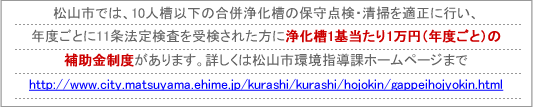 松山市では、10人槽以下の合併浄化槽の保守点検・清掃を適正に行い、年度ごとに11条法定検査を受検された方に浄化槽1基当たり1万円（年度ごと）の補助金制度があります。詳しくは松山市環境指導課ホームページまでhttp://www.city.matsuyama.ehime.jp/kankyok/1173702_973.html