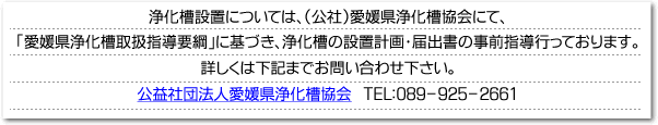 浄化槽設置については、（社）愛媛県浄化槽管理センターにて、「愛媛県浄化槽取扱指導要綱」に基づき、浄化槽の設置計画・届出書の事前指導行っております。詳しくは下記までお問い合わせ下さい。社団法人愛媛県浄化槽管理センター　TEL：089-925-2661