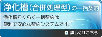 浄化槽（合併処理型）の一括契約　浄化槽らくらく一括契約は便利で安心な契約システムです。詳しくはこちら。